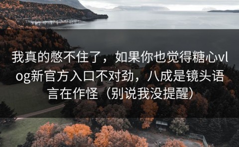我真的憋不住了，如果你也觉得糖心vlog新官方入口不对劲，八成是镜头语言在作怪（别说我没提醒）