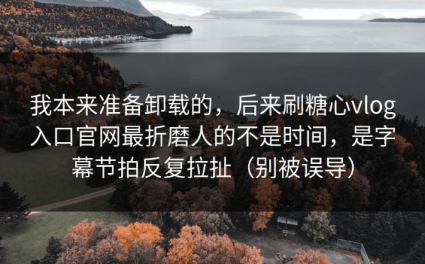 我本来准备卸载的，后来刷糖心vlog入口官网最折磨人的不是时间，是字幕节拍反复拉扯（别被误导）