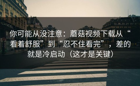 你可能从没注意：蘑菇视频下载从“看着舒服”到“忍不住看完”，差的就是冷启动（这才是关键）