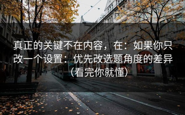 真正的关键不在内容，在：如果你只改一个设置：优先改选题角度的差异（看完你就懂）