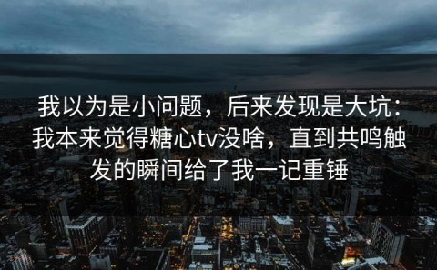 我以为是小问题，后来发现是大坑：我本来觉得糖心tv没啥，直到共鸣触发的瞬间给了我一记重锤