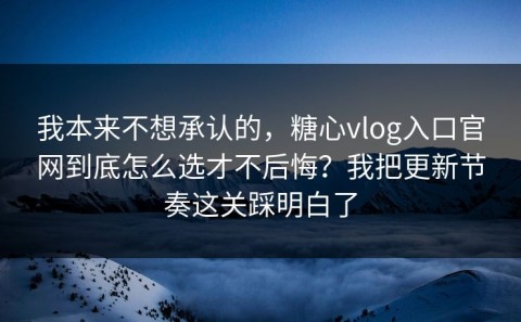 我本来不想承认的，糖心vlog入口官网到底怎么选才不后悔？我把更新节奏这关踩明白了