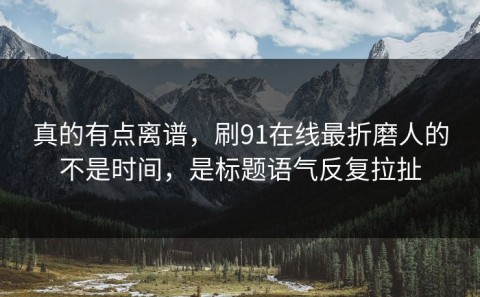 真的有点离谱，刷91在线最折磨人的不是时间，是标题语气反复拉扯