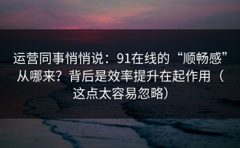 运营同事悄悄说：91在线的“顺畅感”从哪来？背后是效率提升在起作用（这点太容易忽略）