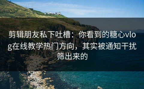 剪辑朋友私下吐槽：你看到的糖心vlog在线教学热门方向，其实被通知干扰筛出来的