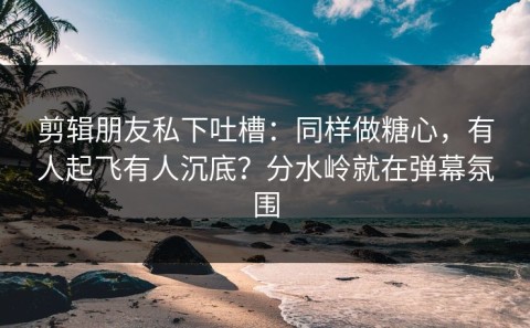 剪辑朋友私下吐槽：同样做糖心，有人起飞有人沉底？分水岭就在弹幕氛围