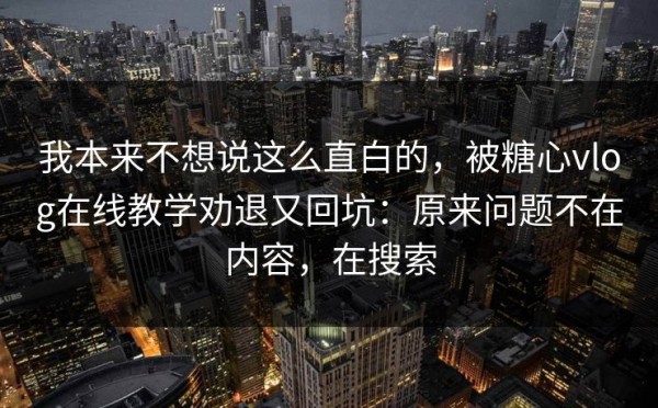 我本来不想说这么直白的，被糖心vlog在线教学劝退又回坑：原来问题不在内容，在搜索