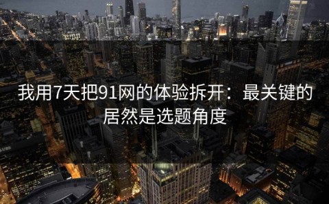 我用7天把91网的体验拆开：最关键的居然是选题角度