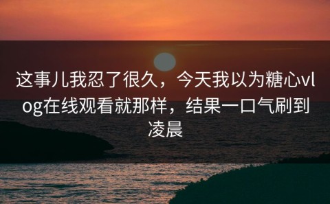 这事儿我忍了很久，今天我以为糖心vlog在线观看就那样，结果一口气刷到凌晨