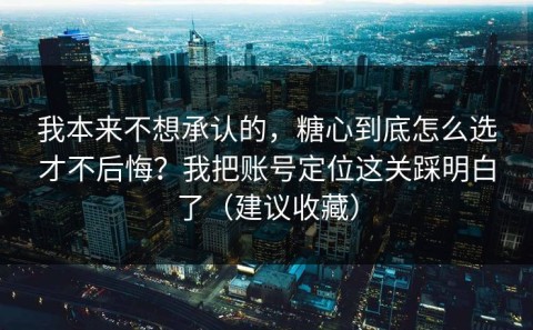 我本来不想承认的，糖心到底怎么选才不后悔？我把账号定位这关踩明白了（建议收藏）