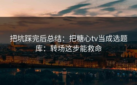 把坑踩完后总结：把糖心tv当成选题库：转场这步能救命