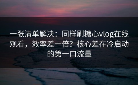 一张清单解决：同样刷糖心vlog在线观看，效率差一倍？核心差在冷启动的第一口流量