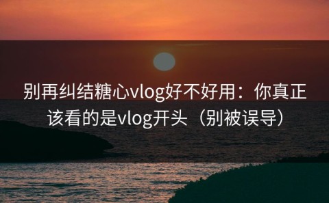 别再纠结糖心vlog好不好用：你真正该看的是vlog开头（别被误导）