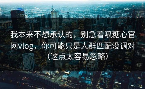 我本来不想承认的，别急着喷糖心官网vlog，你可能只是人群匹配没调对（这点太容易忽略）