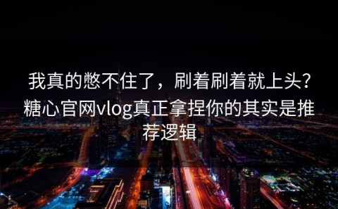 我真的憋不住了，刷着刷着就上头？糖心官网vlog真正拿捏你的其实是推荐逻辑
