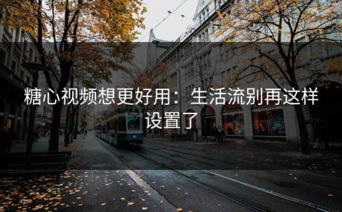糖心视频想更好用：生活流别再这样设置了