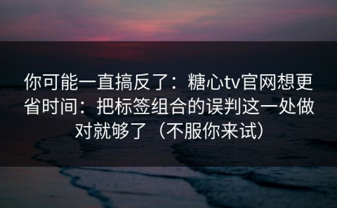 你可能一直搞反了：糖心tv官网想更省时间：把标签组合的误判这一处做对就够了（不服你来试）
