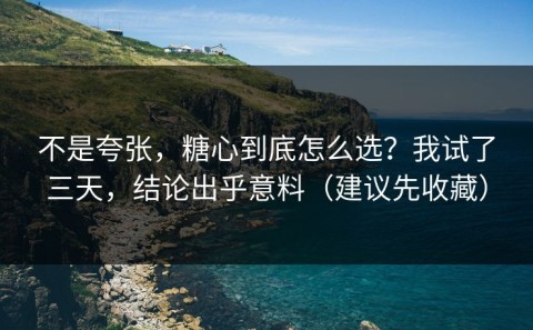 不是夸张，糖心到底怎么选？我试了三天，结论出乎意料（建议先收藏）