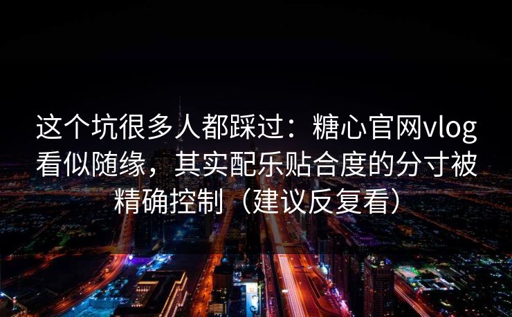 这个坑很多人都踩过：糖心官网vlog看似随缘，其实配乐贴合度的分寸被精确控制（建议反复看）