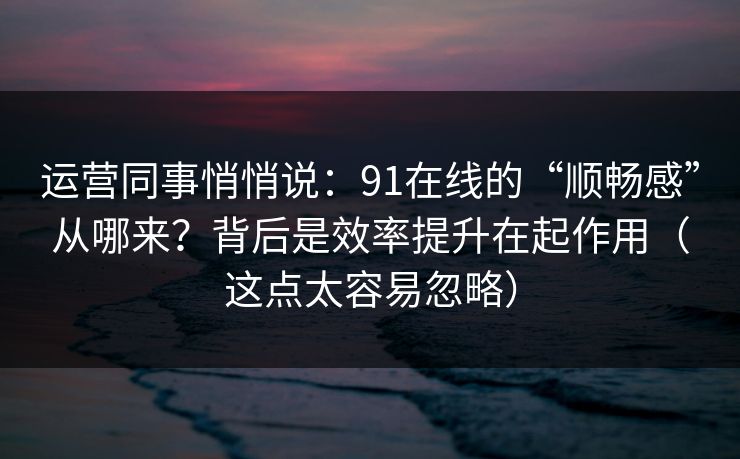 运营同事悄悄说：91在线的“顺畅感”从哪来？背后是效率提升在起作用（这点太容易忽略）