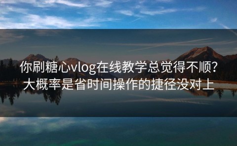 你刷糖心vlog在线教学总觉得不顺？大概率是省时间操作的捷径没对上