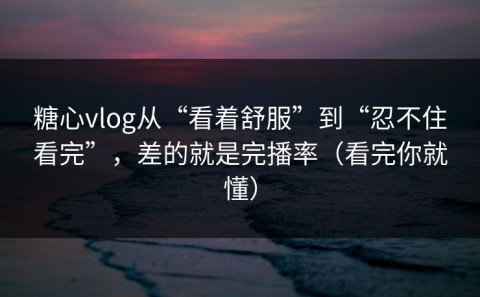 糖心vlog从“看着舒服”到“忍不住看完”，差的就是完播率（看完你就懂）