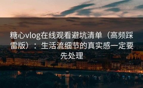 糖心vlog在线观看避坑清单（高频踩雷版）：生活流细节的真实感一定要先处理