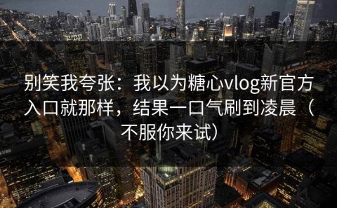 别笑我夸张：我以为糖心vlog新官方入口就那样，结果一口气刷到凌晨（不服你来试）
