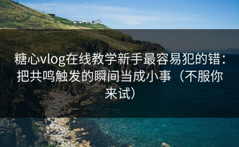 糖心vlog在线教学新手最容易犯的错：把共鸣触发的瞬间当成小事（不服你来试）