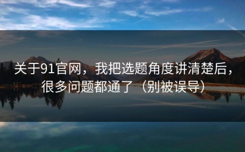 关于91官网，我把选题角度讲清楚后，很多问题都通了（别被误导）