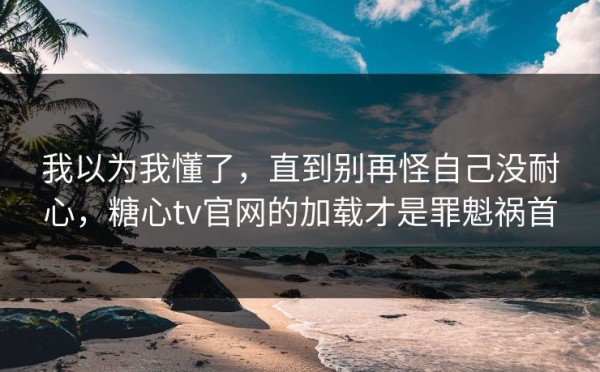 我以为我懂了，直到别再怪自己没耐心，糖心tv官网的加载才是罪魁祸首