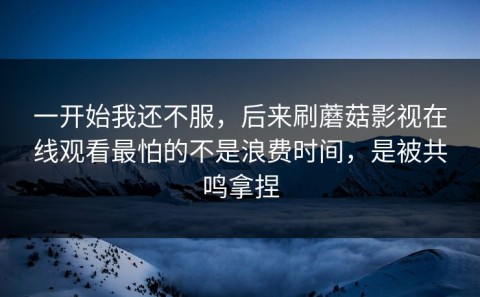 一开始我还不服，后来刷蘑菇影视在线观看最怕的不是浪费时间，是被共鸣拿捏