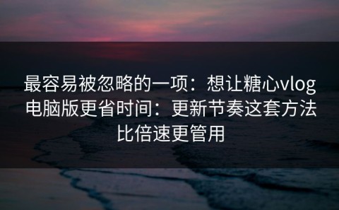 最容易被忽略的一项：想让糖心vlog电脑版更省时间：更新节奏这套方法比倍速更管用