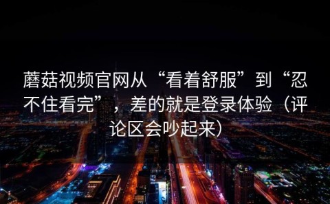 蘑菇视频官网从“看着舒服”到“忍不住看完”，差的就是登录体验（评论区会吵起来）