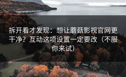 拆开看才发现：想让蘑菇影视官网更干净？互动这项设置一定要改（不服你来试）