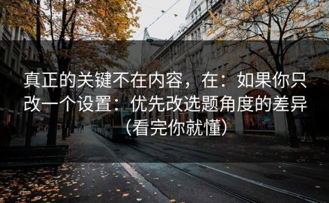 真正的关键不在内容，在：如果你只改一个设置：优先改选题角度的差异（看完你就懂）