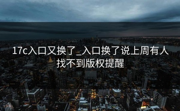 17c入口又换了_入口换了说上周有人找不到版权提醒