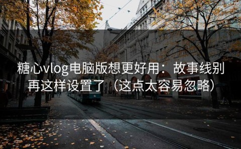 糖心vlog电脑版想更好用：故事线别再这样设置了（这点太容易忽略）
