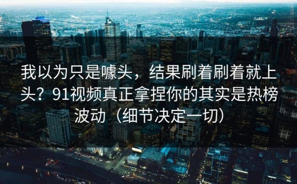 我以为只是噱头，结果刷着刷着就上头？91视频真正拿捏你的其实是热榜波动（细节决定一切）