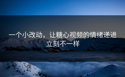 一个小改动，让糖心视频的情绪递进立刻不一样