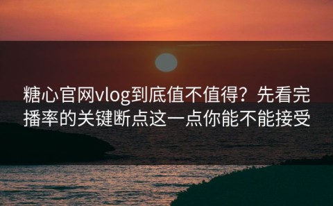 糖心官网vlog到底值不值得？先看完播率的关键断点这一点你能不能接受
