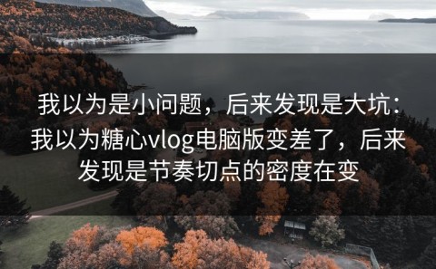 我以为是小问题，后来发现是大坑：我以为糖心vlog电脑版变差了，后来发现是节奏切点的密度在变