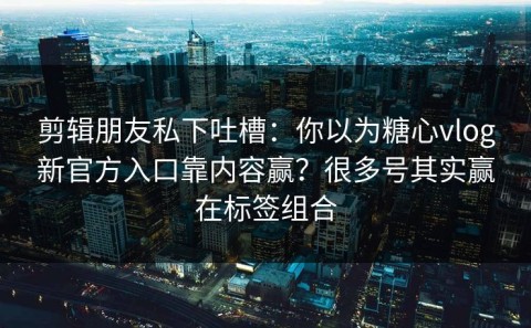 剪辑朋友私下吐槽：你以为糖心vlog新官方入口靠内容赢？很多号其实赢在标签组合