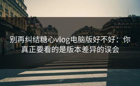 别再纠结糖心vlog电脑版好不好：你真正要看的是版本差异的误会