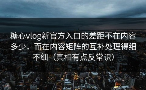 糖心vlog新官方入口的差距不在内容多少，而在内容矩阵的互补处理得细不细（真相有点反常识）