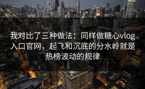 我对比了三种做法：同样做糖心vlog入口官网，起飞和沉底的分水岭就是热榜波动的规律