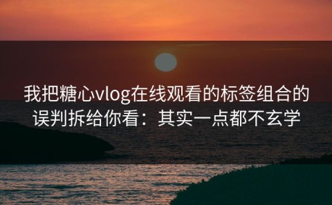 我把糖心vlog在线观看的标签组合的误判拆给你看：其实一点都不玄学