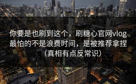 你要是也刷到这个，刷糖心官网vlog最怕的不是浪费时间，是被推荐拿捏（真相有点反常识）