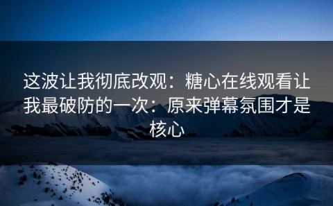 这波让我彻底改观：糖心在线观看让我最破防的一次：原来弹幕氛围才是核心