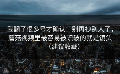我翻了很多号才确认：别再抄别人了，蘑菇视频里最容易被识破的就是镜头（建议收藏）